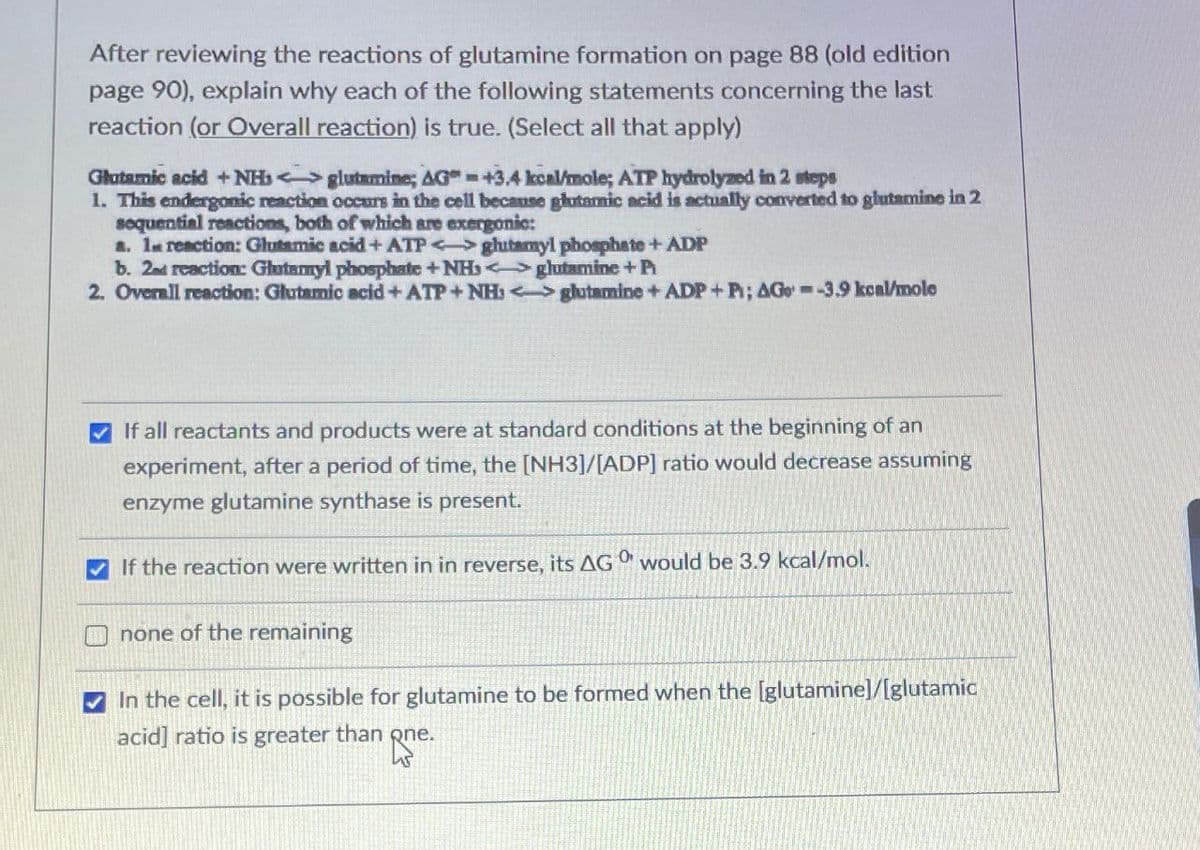 After reviewing the reactions of glutamine formation on page 88 (old edition
page 90), explain why each of the following statements concerning the last
reaction (or Overall reaction) is true. (Select all that apply)
Glutamic acid + NH glutamine; AG" =+3.4 kcal/mole; ATP hydrolyzed in 2 steps
1. This endergonic reaction occurs in the cell because glutamic acid is actually converted to glutamine in 2
sequential reactions, both of which are exergonic:
a. 1 reaction: Glutamic acid + ATP ghutamyl phosphate + ADP
b. 2nd reaction: Glutamyl phosphate + NH<>glutamine + Pi
2. Overall reaction: Glutamic acid+ATP+NH:
glutamine + ADP+P; AG -3.9 kcal/mole
If all reactants and products were at standard conditions at the beginning of an
experiment, after a period of time, the [NH3]/[ADP] ratio would decrease assuming
enzyme glutamine synthase is present.
If the reaction were written in in reverse, its AGO would be 3.9 kcal/mol.
none of the remaining
In the cell, it is possible for glutamine to be formed when the [glutamine]/[glutamic
acid] ratio is greater than one.
