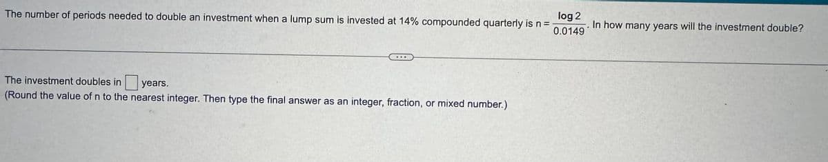 The number of periods needed to double an investment when a lump sum is invested at 14% compounded quarterly is n =
log 2
0.0149
In how many years will the investment double?
The investment doubles in
years.
(Round the value of n to the nearest integer. Then type the final answer as an integer, fraction, or mixed number.)