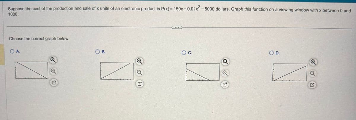 Suppose the cost of the production and sale of x units of an electronic product is P(x) = 150x-0.01x² - 5000 dollars. Graph this function on a viewing window with x between 0 and
1000.
Choose the correct graph below.
O A.
OB.
G
○ C.
☑
○ D.
E