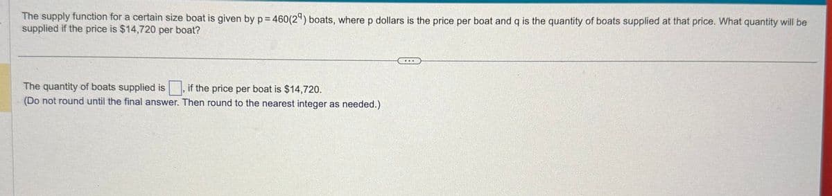 The supply function for a certain size boat is given by p = 460(29) boats, where p dollars is the price per boat and q is the quantity of boats supplied at that price. What quantity will be
supplied if the price is $14,720 per boat?
The quantity of boats supplied is
if the price per boat is $14,720.
(Do not round until the final answer. Then round to the nearest integer as needed.)