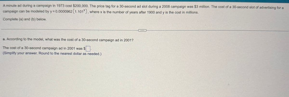 A minute ad during a campaign in 1973 cost $200,000. The price tag for a 30-second ad slot during a 2008 campaign was $3 million. The cost of a 30-second slot of advertising for a
campaign can be modeled by y = 0.0000962 (1.101*), where x is the number of years after 1900 and y is the cost in millions.
Complete (a) and (b) below.
a. According to the model, what was the cost of a 30-second campaign ad in 2001?
The cost of a 30-second campaign ad in 2001 was $ ☐.
(Simplify your answer. Round to the nearest dollar as needed.)