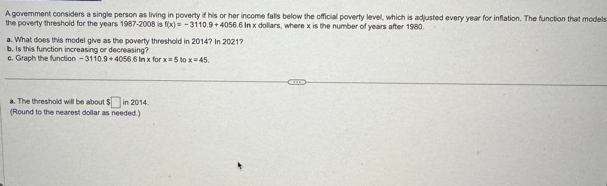 A govemment considers a single person as living in poverty if his or her income falls below the official poverty level, which is adjusted every year for inflation. The function that models
the poverty threshold for the years 1987-2008 is f(x)=-3110.9+ 4056.6 In x dollars, where x is the number of years after 1980.
a. What does this model give as the poverty threshold in 2014? In 2021?
b. Is this function increasing or decreasing?
c. Graph the function - 3110.9 +4056.6 In x for x = 5 to x = 45.
a. The threshold will be about $ in 2014.
(Round to the nearest dollar as needed.)
653