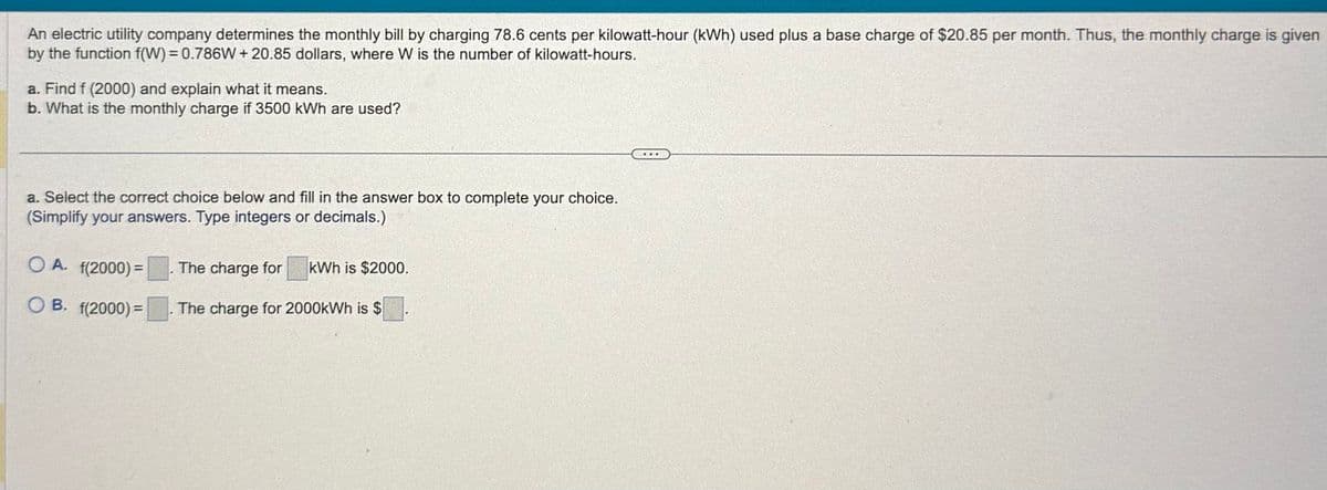 An electric utility company determines the monthly bill by charging 78.6 cents per kilowatt-hour (kWh) used plus a base charge of $20.85 per month. Thus, the monthly charge is given
by the function f(W) = 0.786W+20.85 dollars, where W is the number of kilowatt-hours.
a. Find f (2000) and explain what it means.
b. What is the monthly charge if 3500 kWh are used?
a. Select the correct choice below and fill in the answer box to complete your choice.
(Simplify your answers. Type integers or decimals.)
OA. f(2000)=
The charge for kWh is $2000.
OB. f(2000)=
The charge for 2000kWh is $
