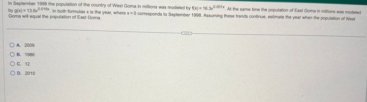 In September 1998 the population of the country of West Goma in millions was modeled by f(x) = 16.3e0.001x. At the same time the population of East Goma in millions was modeled
by g(x) = 13.6e0.016x. In both formulas x is the year, where x = 0 corresponds to September 1998. Assuming these trends continue, estimate the year when the population of West
Goma will equal the population of East Goma.
O A. 2009
OB. 1986
C. 12
OD. 2010