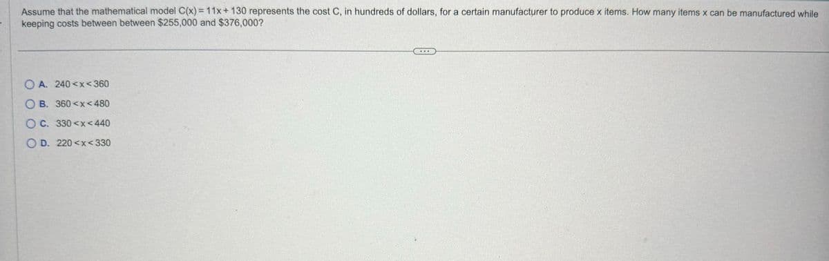Assume that the mathematical model C(x) = 11x+130 represents the cost C, in hundreds of dollars, for a certain manufacturer to produce x items. How many items x can be manufactured while
keeping costs between between $255,000 and $376,000?
OA. 240<x<360
OB. 360<x<480
OC. 330<x<440
OD. 220<x<330