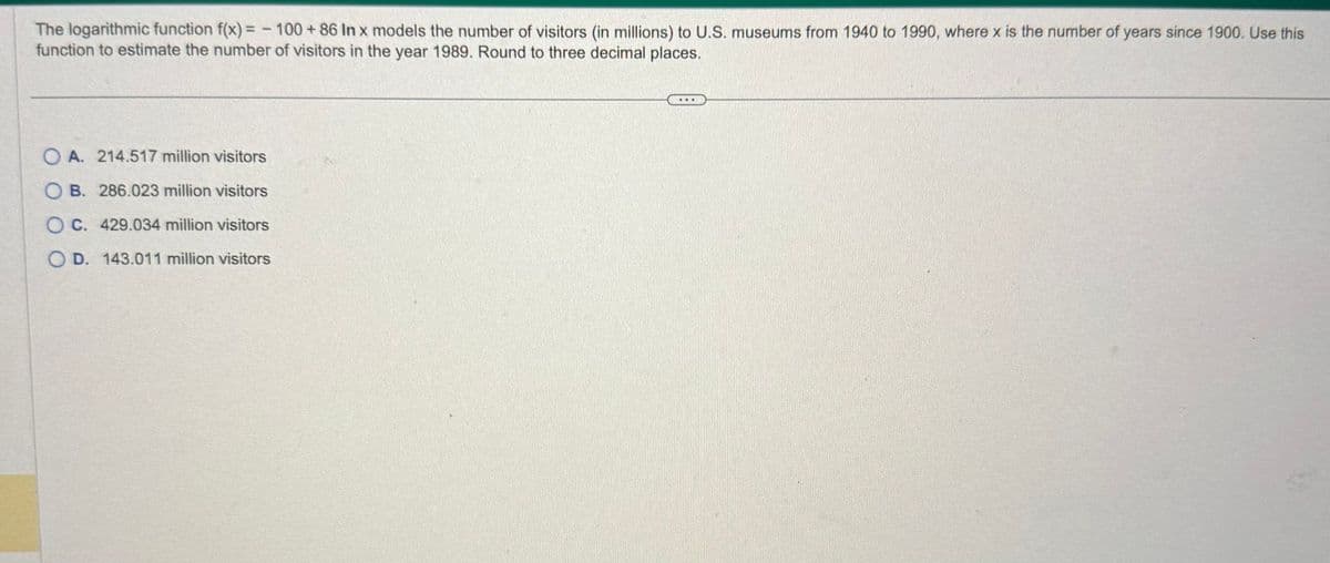 The logarithmic function f(x) = -100 + 86 In x models the number of visitors (in millions) to U.S. museums from 1940 to 1990, where x is the number of years since 1900. Use this
function to estimate the number of visitors in the year 1989. Round to three decimal places.
OA. 214.517 million visitors
B. 286.023 million visitors
OC. 429.034 million visitors
OD. 143.011 million visitors