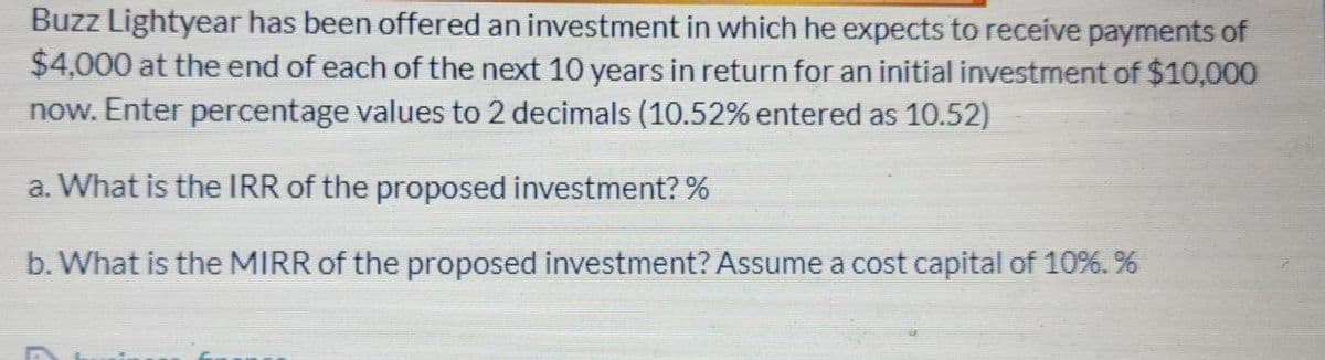 Buzz Lightyear has been offered an investment in which he expects to receive payments of
$4,000 at the end of each of the next 10 years in return for an initial investment of $10,000
now. Enter percentage values to 2 decimals (10.52% entered as 10.52)
a. What is the IRR of the proposed investment? %
b. What is the MIRR of the proposed investment? Assume a cost capital of 10%. %
