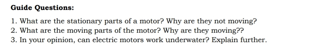 Guide Questions:
1. What are the stationary parts of a motor? Why are they not moving?
2. What are the moving parts of the motor? Why are they moving??
3. In your opinion, can electric motors work underwater? Explain further.
