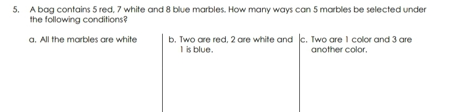 5. A bag contains 5 red, 7 white and 8 blue marbles. How many ways can 5 marbles be selected under
the following conditions?
a. All the marbles are white
b. Two are red, 2 are white and c. Two are 1 color and 3 are
1 is blue.
another color.
