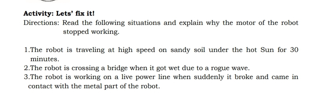Activity: Lets' fix it!
Directions: Read the following situations and explain why the motor of the robot
stopped working.
1.The robot is traveling at high speed on sandy soil under the hot Sun for 30
minutes.
2.The robot is crossing a bridge when it got wet due to a rogue wave.
3.The robot is working on a live power line when suddenly it broke and came in
contact with the metal part of the robot.
