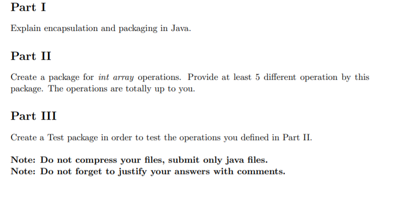 Part I
Explain encapsulation and packaging in Java.
Part II
Create a package for int array operations. Provide at least 5 different operation by this
package. The operations are totally up to you.
Part III
Create a Test package in order to test the operations you defined in Part II.
Note: Do not compress your files, submit only java files.
Note: Do not forget to justify your answers with comments.
