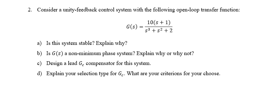 2. Consider a unity-feedback control system with the following open-loop transfer function:
10(s + 1)
G(s)
s3 + s2 + 2
a) Is this system stable? Explain why?
b) Is G(s) a non-minimum phase system? Explain why or why not?
c) Design a lead G. compensator for this system.
d) Explain your selection type for G.. What are your criterions for your choose.
