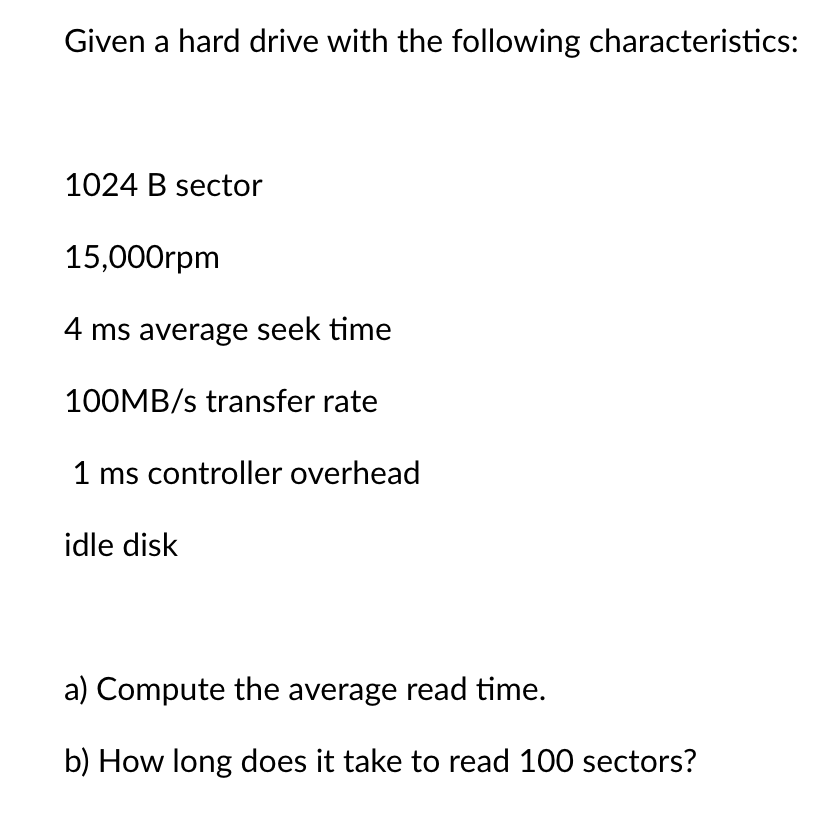 Given a hard drive with the following characteristics:
1024 B sector
15,000rpm
4 ms average seek time
100MB/s transfer rate
1 ms controller overhead
idle disk
a) Compute the average read time.
b) How long does it take to read 100 sectors?
