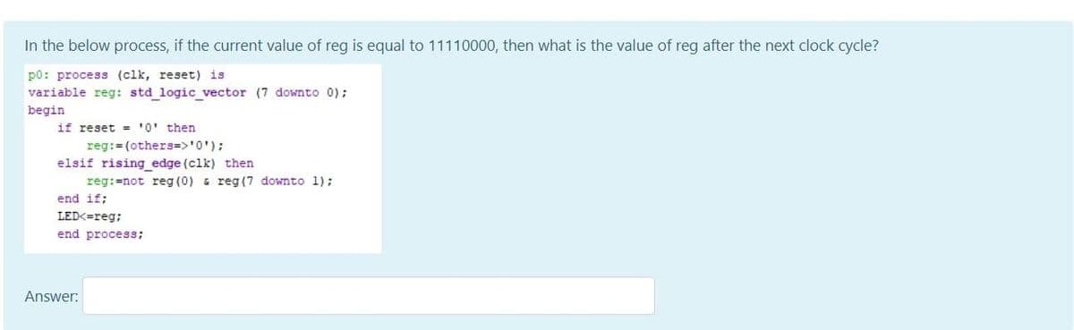 In the below process, if the current value of reg is equal to 11110000, then what is the value of reg after the next clock cycle?
p0: process (clk, reset) is
variable reg: std logic_vector (7 downto 0) ;
begin
if reset = '0' then
reg:= (others=>'0');
elsif rising edge (clk) then
reg:=not reg (0) & reg (7 downto 1);
end if;
LED<=reg;
end process;
Answer:
