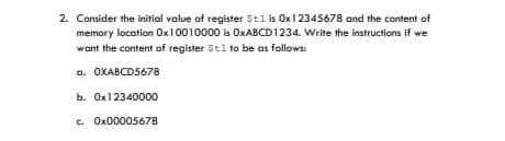 2. Consider the initial value of register 5tl is Ox12345678 and the content of
memory location Ox10010000 is OXABCD1234. Write the instructions if we
want the content of register 5t1 to be as follows:
a. OXABCD5678
b. Ox12340000
c. Ox00005678
