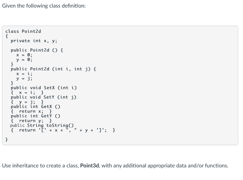 Given the following class definition:
class Point2d
{
private int x, y;
public Point2d () {
X = 0;
y = 0;
}
public Point2d (int i, int j) {
X = i;
y = j;
}
public void SetX (int i)
{ x = i; }
public void SetY (int j)
{ y = j; }
public int GetX ()
{ return x;
public int GetŸ ()
{ return y; }
public String toString()
{ return '[' + x + ",
}
+ y + ']'; }
}
Use inheritance to create a class, Point3d, with any additional appropriate data and/or functions.
