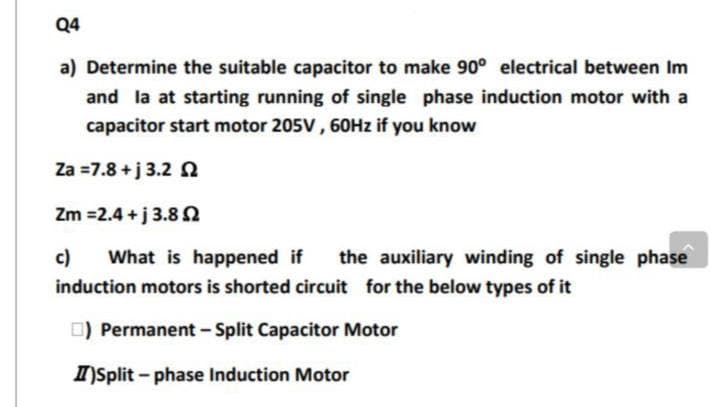 Q4
a) Determine the suitable capacitor to make 90° electrical between Im
and la at starting running of single phase induction motor with a
capacitor start motor 205V, 60Hz if you know
Za = 7.8 +j 3.2 2
Zm=2.4+j 3.82
c) What is happened if the auxiliary winding of single phase
induction motors is shorted circuit for the below types of it
☐) Permanent - Split Capacitor Motor
II)Split-phase Induction Motor