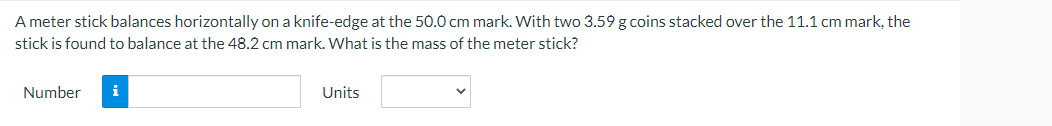 A meter stick balances horizontally on a knife-edge at the 50.0 cm mark. With two 3.59 g coins stacked over the 11.1 cm mark, the
stick is found to balance at the 48.2 cm mark. What is the mass of the meter stick?
Number
i
Units