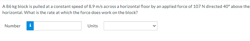A 86 kg block is pulled at a constant speed of 8.9 m/s across a horizontal floor by an applied force of 107 N directed 40° above the
horizontal. What is the rate at which the force does work on the block?
Number
Units