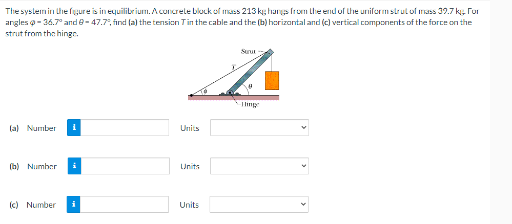 The system in the figure is in equilibrium. A concrete block of mass 213 kg hangs from the end of the uniform strut of mass 39.7 kg. For
angles = 36.7° and 0 = 47.7°, find (a) the tension T in the cable and the (b) horizontal and (c) vertical components of the force on the
strut from the hinge.
Strut
A
8
-Hinge
(a) Number i
(b) Number i
(c) Number
i
Units
Units
Units