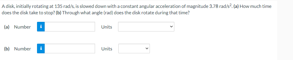 A disk, initially rotating at 135 rad/s, is slowed down with a constant angular acceleration of magnitude 3.78 rad/s². (a) How much time
does the disk take to stop? (b) Through what angle (rad) does the disk rotate during that time?
(a) Number i
Units
(b) Number i
Units