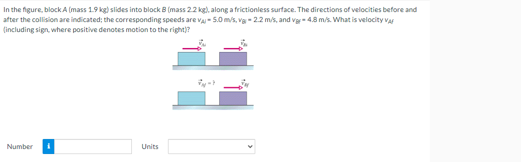 In the figure, block A (mass 1.9 kg) slides into block B (mass 2.2 kg), along a frictionless surface. The directions of velocities before and
after the collision are indicated; the corresponding speeds are VA¡ = 5.0 m/s, Vei = 2.2 m/s, and vpf = 4.8 m/s. What is velocity Vaf
(including sign, where positive denotes motion to the right)?
VM=?
Number
i
Units