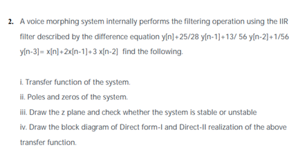 2. A voice morphing system internally performs the filtering operation using the IR
filter described by the difference equation y[n]+25/28 y[n-1]+13/ 56 y[n-2]+1/56
yln-3)= x[n]+2x[n-1]+3 x[n-2] find the following.
i. Transfer function of the system.
ii. Poles and zeros of the system.
iii. Draw the z plane and check whether the system is stable or unstable
iv. Draw the block diagram of Direct form-l and Direct-Il realization of the above
transfer function.
