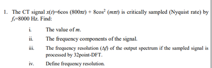 1. The CT signal x(1)-6cos (800zt) + 8cos² (mæt) is eritically sampled (Nyquist rate) by
f-8000 Hz. Find:
i.
The value of m.
ii.
The frequency components of the signal.
The frequency resolution (A) of the output spectrum if the sampled signal is
processed by 32point-DFT.
iii.
iv.
Define frequency resolution.

