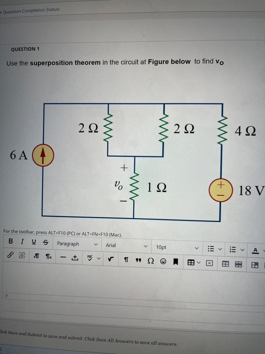Question Completion Status:
C
QUESTION 1
Use the superposition theorem in the circuit at Figure below to find vo
P
6 A
2 Ω
www
+₁ ABC
+
For the toolbar, press ALT+F10 (PC) or ALT+FN+F10 (Mac).
B I US Paragraph
V Arial
&¶¶<
Vo
ww
www
19
10pt
П "Ω Θ
222
lick Save and Submit to save and submit. Click Save All Answers to save all answers.
>
+
188
4Ω
!!!
18 V