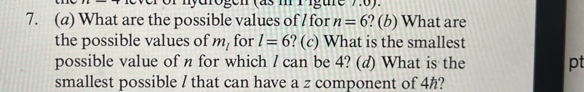 7. (a) What are the possible values of 1 for n = 6? (b) What are
the possible values of m, for 1 = 6? (c) What is the smallest
possible value of n for which I can be 4? (d) What is the
smallest possible / that can have a z component of 4ħ?
pt