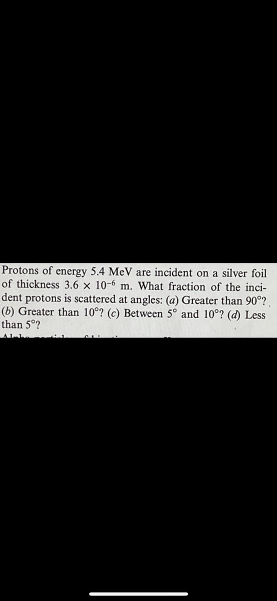 Protons of energy 5.4 MeV are incident on a silver foil
of thickness 3.6 x 10-6 m. What fraction of the inci-
dent protons is scattered at angles: (a) Greater than 90°?.
(b) Greater than 10°? (c) Between 5° and 10°? (d) Less
than 5°?