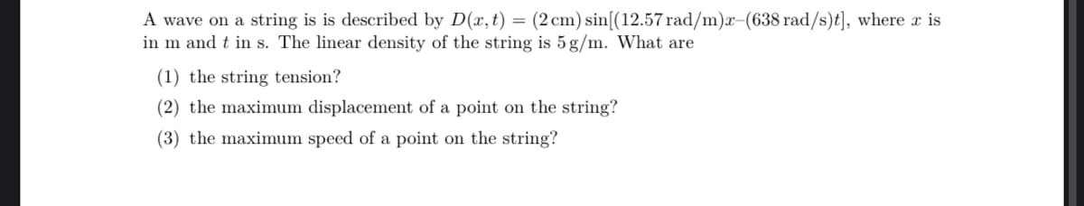 A wave on a string is is described by D(x, t) = (2 cm) sin[(12.57 rad/m)x-(638 rad/s)t], where x is
in m and t in s. The linear density of the string is 5g/m. What are
(1) the string tension?
(2) the maximum displacement of a point on the string?
(3) the maximum speed of a point on the string?