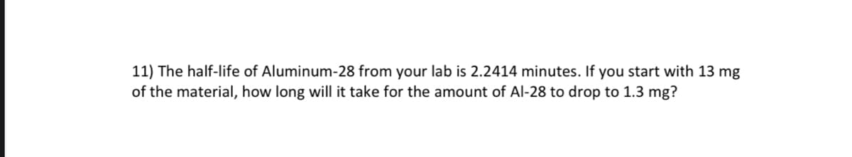 11) The half-life of Aluminum-28 from your lab is 2.2414 minutes. If you start with 13 mg
of the material, how long will it take for the amount of Al-28 to drop to 1.3 mg?