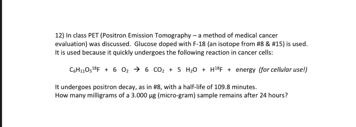 12) In class PET (Positron Emission Tomography - a method of medical cancer
evaluation) was discussed. Glucose doped with F-18 (an isotope from #8 & #15) is used.
It is used because it quickly undergoes the following reaction in cancer cells:
C6H110518F +6 O₂ → 6 CO2 + 5 H₂O + H18F + energy (for cellular use!)
It undergoes positron decay, as in #8, with a half-life of 109.8 minutes.
How many milligrams of a 3.000 µg (micro-gram) sample remains after 24 hours?