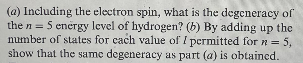 (a) Including the electron spin, what is the degeneracy of
the n = 5 energy level of hydrogen? (b) By adding up the
number of states for each value of 7 permitted for n =
= 5,
show that the same degeneracy as part (a) is obtained.