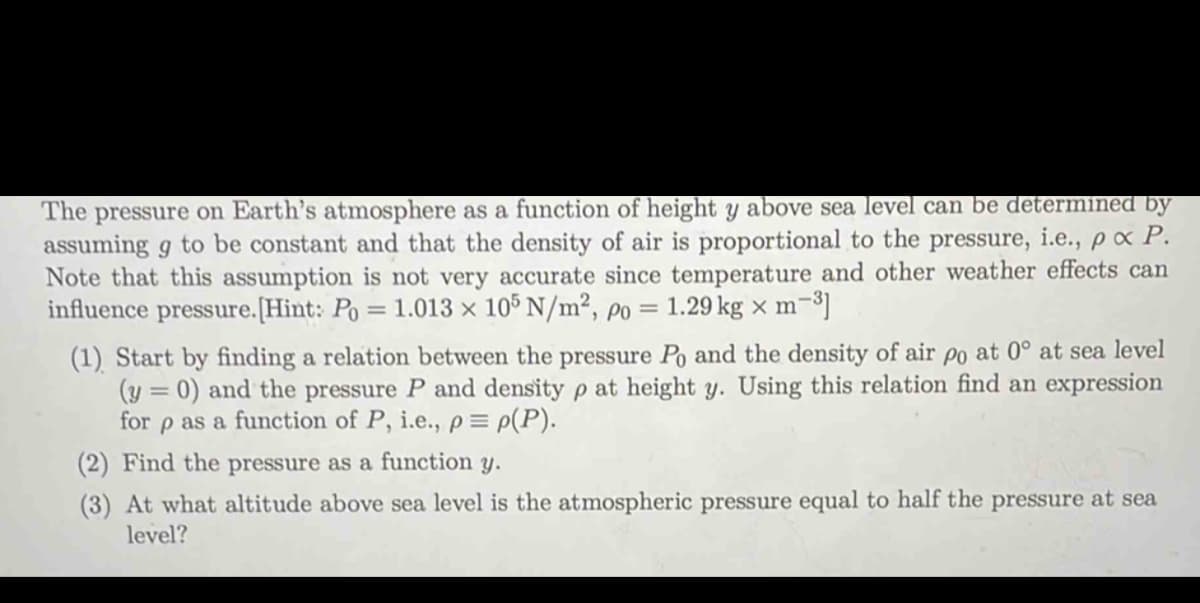 The pressure on Earth's atmosphere as a function of height y above sea level can be determined by
assuming g to be constant and that the density of air is proportional to the pressure, i.e., px P.
Note that this assumption is not very accurate since temperature and other weather effects can
influence pressure. [Hint: Po = 1.013 × 105 N/m², po = 1.29 kg x m-³]
(1) Start by finding a relation between the pressure Po and the density of air po at 0° at sea level
(y=0) and the pressure P and density p at height y. Using this relation find an expression
for p as a function of P, i.e., p = p(P).
(2) Find the pressure as a function y.
(3) At what altitude above sea level is the atmospheric pressure equal to half the pressure at sea
level?
