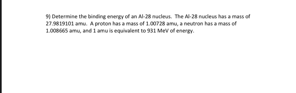 9) Determine the binding energy of an Al-28 nucleus. The Al-28 nucleus has a mass of
27.9819101 amu. A proton has a mass of 1.00728 amu, a neutron has a mass of
1.008665 amu, and 1 amu is equivalent to 931 MeV of energy.
