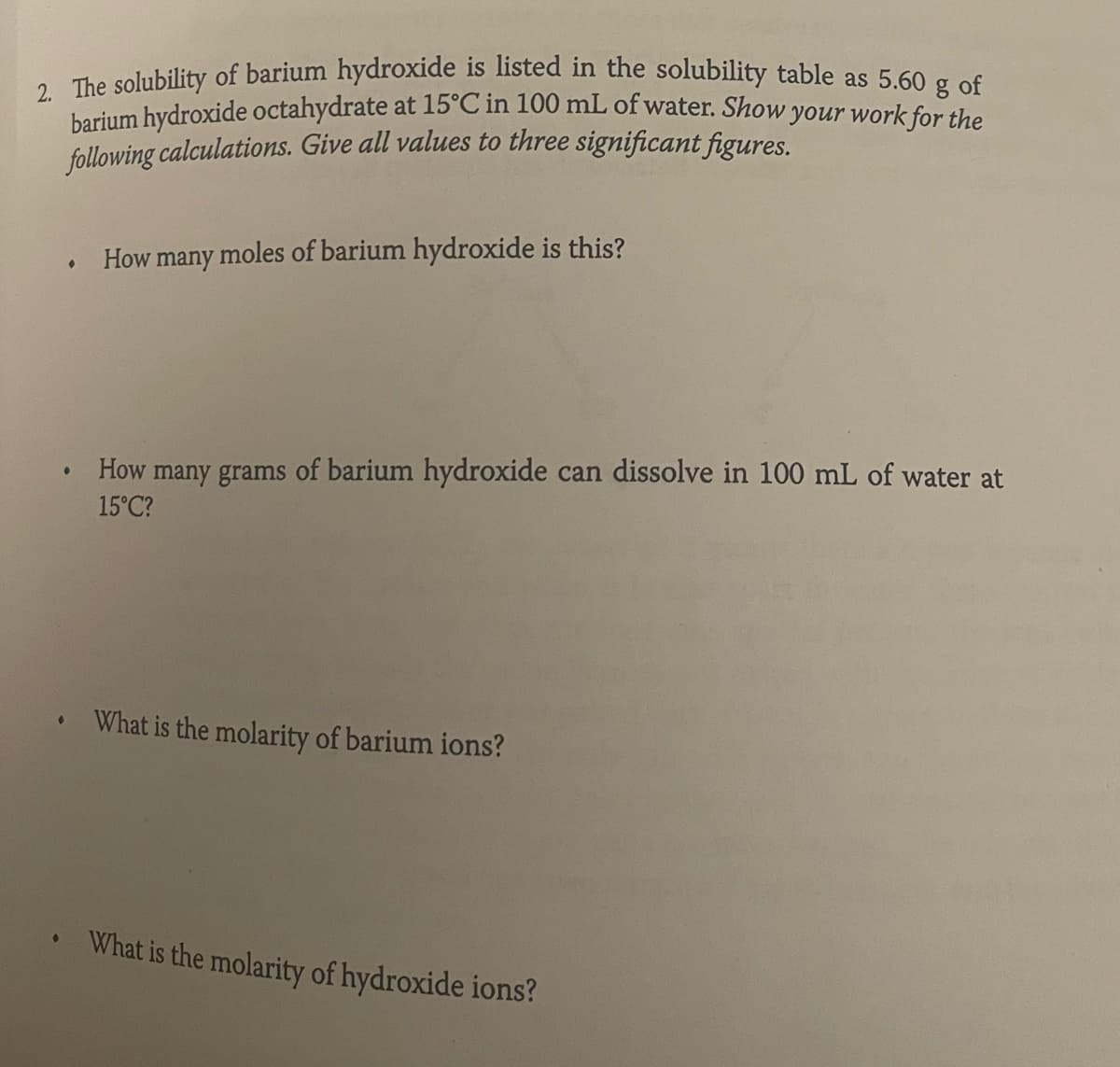 2. The solubility of barium hydroxide is listed in the solubility table as 5.60 g of
barium hydroxide octahydrate at 15°C in 100 mL of water. Show your work for the
following calculations. Give all values to three significant figures.
●
●
How many moles of barium hydroxide is this?
• How many grams of barium hydroxide can dissolve in 100 mL of water at
15°C?
• What is the molarity of barium ions?
What is the molarity of hydroxide ions?