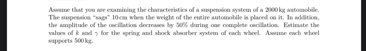 Assume that you are examining the characteristics of a suspension system of a 2000 kg automobile.
The suspension "sags" 10 cm when the weight of the entire automobile is placed on it. In addition,
the amplitude of the oscillation decreases by 50% during one complete oscillation. Estimate the
values of k and for the spring and shock absorber system of each wheel. Assume each wheel
supports 500 kg.