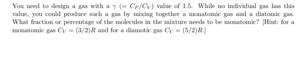 You need to design a gas with a y (= Cp/Cv) value of 1.5. While no individual gas has this
value, you could produce such a gas by mixing together a monatomic gas and a diatomic gas.
What fraction or percentage of the molecules in the mixture needs to be monatomic? [Hint: for a
monatomic gas Cv = (3/2)R and for a diamotic gas Cy (5/2) R.]
=