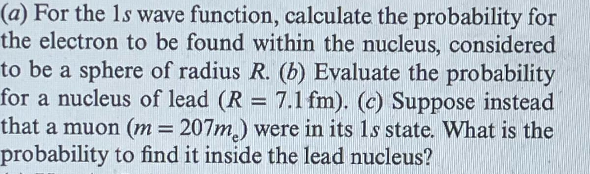 (a) For the 1s wave function, calculate the probability for
the electron to be found within the nucleus, considered
to be a sphere of radius R. (b) Evaluate the probability
for a nucleus of lead (R = 7.1 fm). (c) Suppose instead
that a muon (m = 207m) were in its 1s state. What is the
probability to find it inside the lead nucleus?
