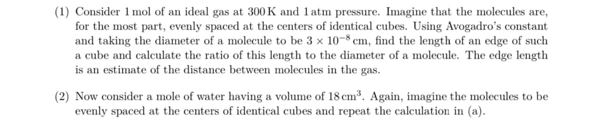 (1) Consider 1 mol of an ideal gas at 300 K and 1 atm pressure. Imagine that the molecules are,
for the most part, evenly spaced at the centers of identical cubes. Using Avogadro's constant
and taking the diameter of a molecule to be 3 x 10-8 cm, find the length of an edge of such
a cube and calculate the ratio of this length to the diameter of a molecule. The edge length
is an estimate of the distance between molecules in the gas.
(2) Now consider a mole of water having a volume of 18 cm³. Again, imagine the molecules to be
evenly spaced at the centers of identical cubes and repeat the calculation in (a).