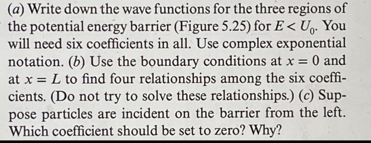 (a) Write down the wave functions for the three regions of
the potential energy barrier (Figure 5.25) for E < U₁. You
will need six coefficients in all. Use complex exponential
notation. (b) Use the boundary conditions at x = 0 and
at x = L to find four relationships among the six coeffi-
cients. (Do not try to solve these relationships.) (c) Sup-
pose particles are incident on the barrier from the left.
Which coefficient should be set to zero? Why?