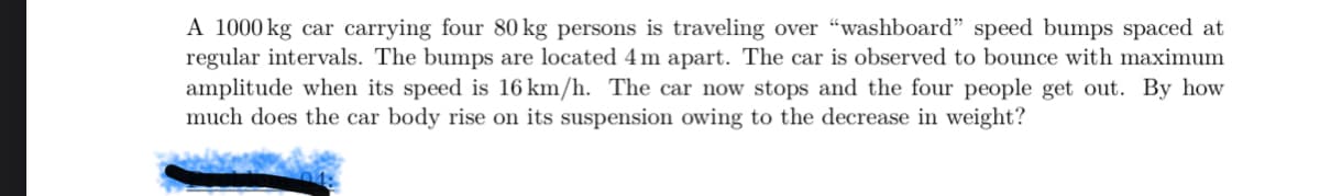 A 1000 kg car carrying four 80 kg persons is traveling over “washboard" speed bumps spaced at
regular intervals. The bumps are located 4 m apart. The car is observed to bounce with maximum
amplitude when its speed is 16 km/h. The car now stops and the four people get out. By how
much does the car body rise on its suspension owing to the decrease in weight?