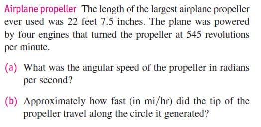 Airplane propeller The length of the largest airplane propeller
ever used was 22 feet 7.5 inches. The plane was powered
by four engines that turned the propeller at 545 revolutions
per minute.
(a) What was the angular speed of the propeller in radians
per second?
(b) Approximately how fast (in mi/hr) did the tip of the
propeller travel along the circle it generated?
