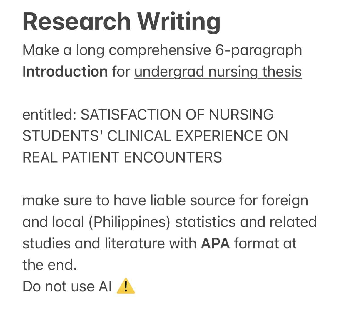 Research Writing
Make a long comprehensive 6-paragraph
Introduction for undergrad nursing thesis
entitled: SATISFACTION OF NURSING
STUDENTS' CLINICAL EXPERIENCE ON
REAL PATIENT ENCOUNTERS
make sure to have liable source for foreign
and local (Philippines) statistics and related
studies and literature with APA format at
the end.
Do not use Al !