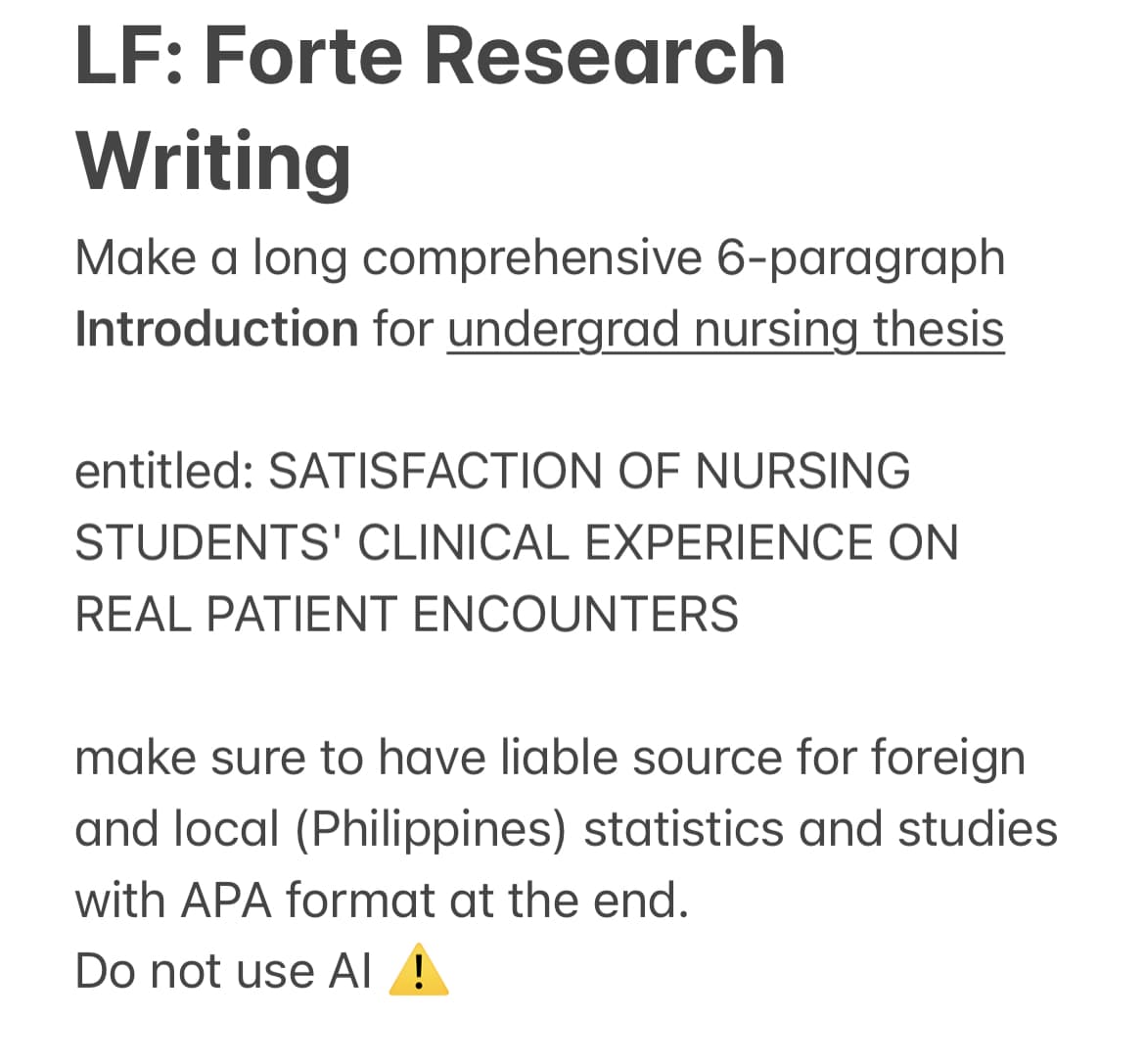 LF: Forte Research
Writing
Make a long comprehensive 6-paragraph
Introduction for undergrad nursing thesis
entitled:SATISFACTION OF NURSING
STUDENTS' CLINICAL EXPERIENCE ON
REAL PATIENT ENCOUNTERS
make sure to have liable source for foreign
and local (Philippines) statistics and studies
with APA format at the end.
Do not use AI !