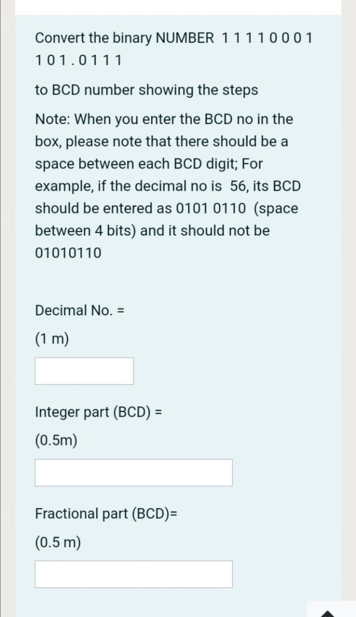 Convert the binary NUMBER 11110001
101.0111
to BCD number showing the steps
Note: When you enter the BCD no in the
box, please note that there should be a
space between each BCD digit; For
example, if the decimal no is 56, its BCD
should be entered as 0101 0110 (space
between 4 bits) and it should not be
01010110
Decimal No. =
(1 m)
Integer part (BCD) =
%3D
(0.5m)
Fractional part (BCD)=
(0.5 m)
