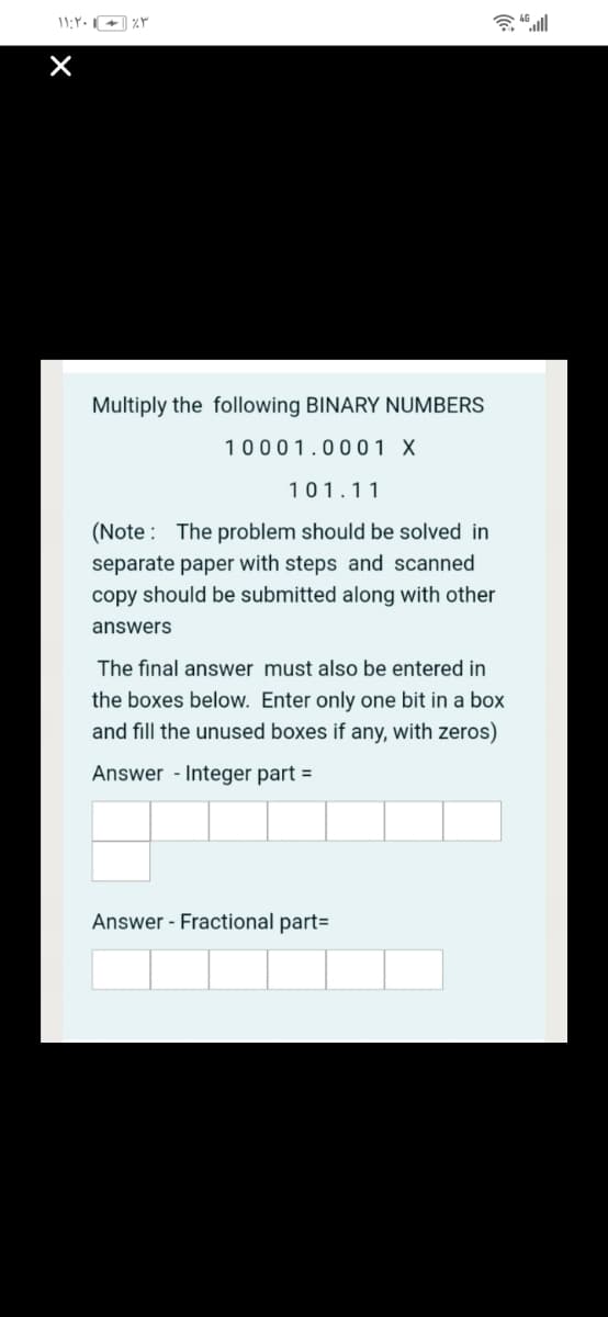 Multiply the following BINARY NUMBERS
10001.0001 X
101.11
(Note : The problem should be solved in
separate paper with steps and scanned
copy should be submitted along with other
answers
The final answer must also be entered in
the boxes below. Enter only one bit in a box
and fill the unused boxes if any, with zeros)
Answer - Integer part =
Answer - Fractional part=
