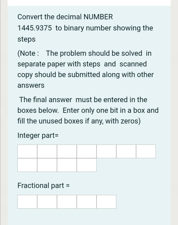 Convert the decimal NUMBER
1445.9375 to binary number showing the
steps
(Note : The problem should be solved in
separate paper with steps and scanned
copy should be submitted along with other
answers
The final answer must be entered in the
boxes below. Enter only one bit in a box and
fill the unused boxes if any, with zeros)
Integer part=
Fractional part :
